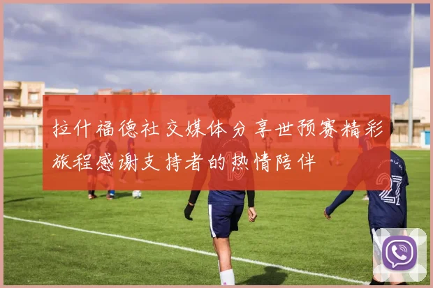 拉什福德社交媒体分享世预赛精彩旅程感谢支持者的热情陪伴