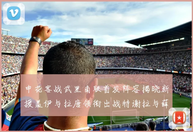 申花客战武里南联首发阵容揭晓新援盖伊与拉唐领衔出战特谢拉与薛庆浩同场竞技