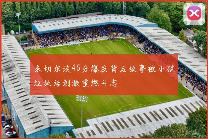 米切尔谈46分爆发背后故事被小孩垃圾话刺激重燃斗志