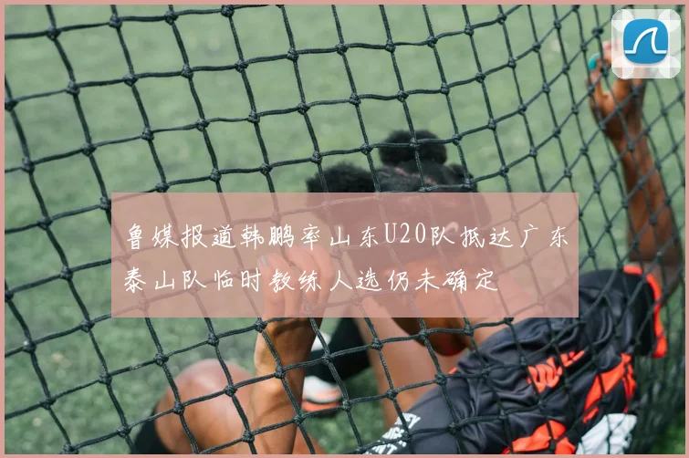 鲁媒报道韩鹏率山东U20队抵达广东泰山队临时教练人选仍未确定