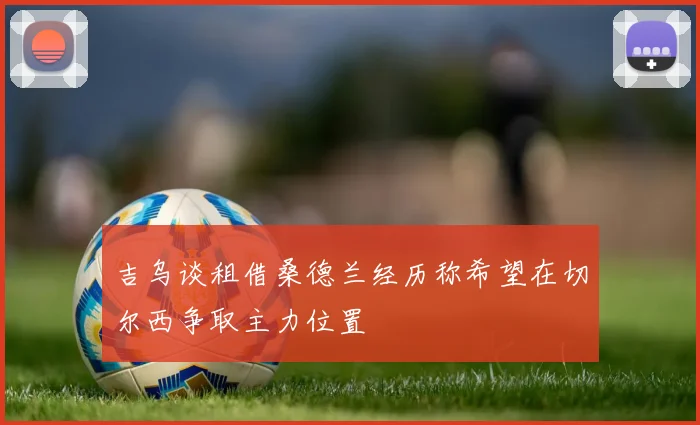 吉乌谈租借桑德兰经历称希望在切尔西争取主力位置