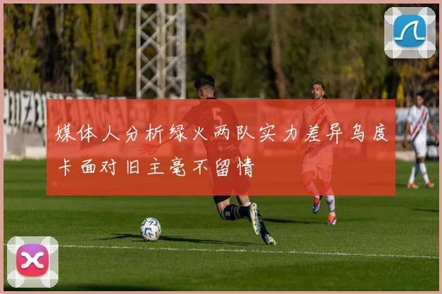 媒体人分析绿火两队实力差异乌度卡面对旧主毫不留情