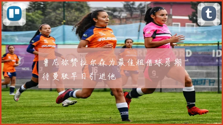 鲁尼称赞拉尔森为最佳租借球员期待曼联早日引进他