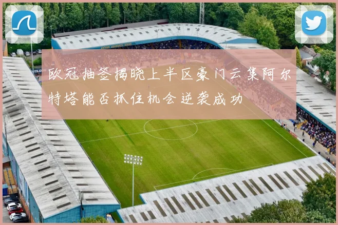 欧冠抽签揭晓上半区豪门云集阿尔特塔能否抓住机会逆袭成功