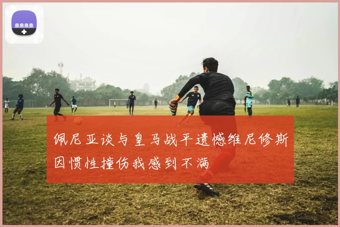 佩尼亚谈与皇马战平遗憾维尼修斯因惯性撞伤我感到不满