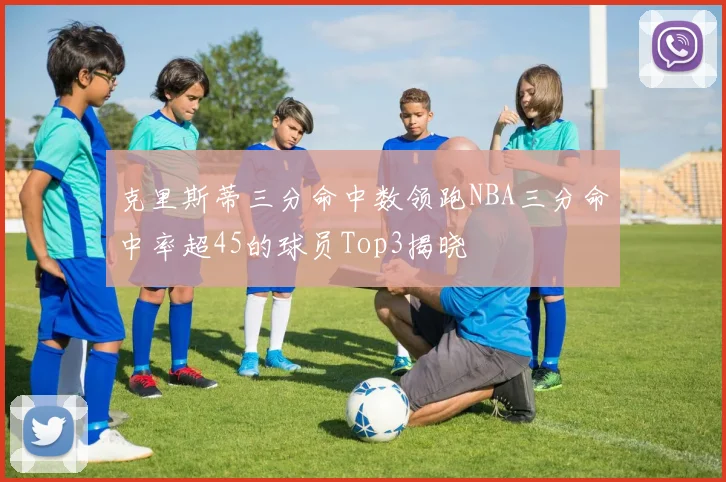克里斯蒂三分命中数领跑NBA三分命中率超45的球员Top3揭晓