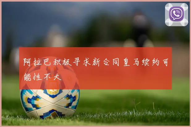 阿拉巴积极寻求新合同皇马续约可能性不大