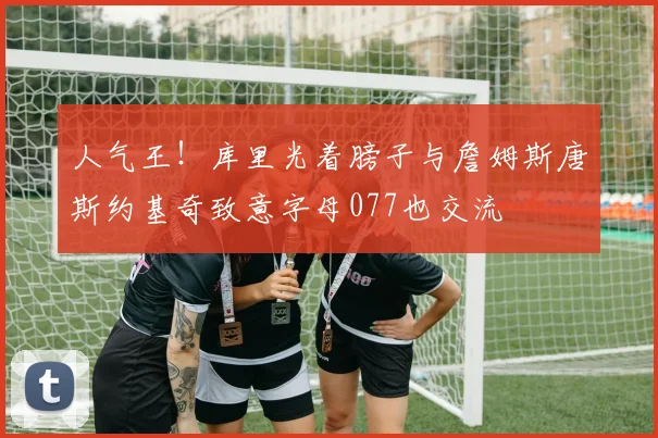 人气王！库里光着膀子与詹姆斯唐斯约基奇致意字母077也交流