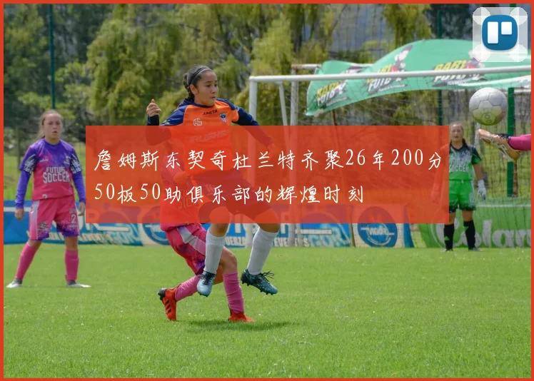 詹姆斯东契奇杜兰特齐聚26年200分50板50助俱乐部的辉煌时刻