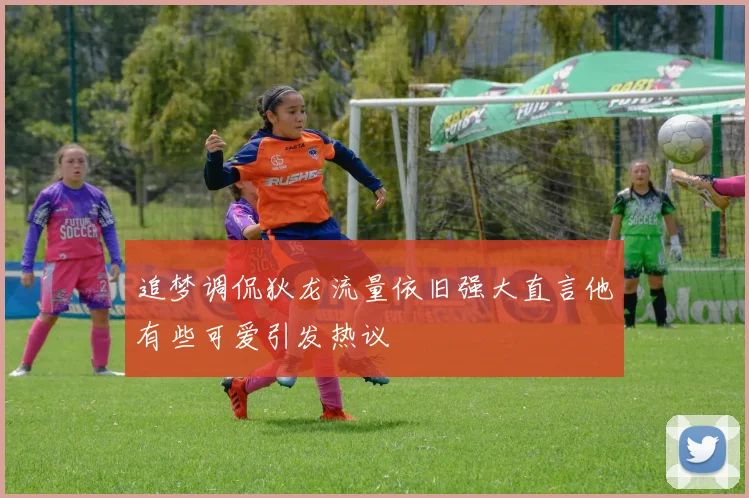 追梦调侃狄龙流量依旧强大直言他有些可爱引发热议