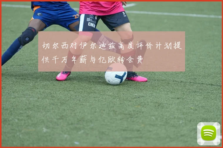 切尔西对伊尔迪兹高度评价计划提供千万年薪与亿欧转会费