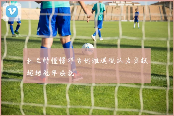 杜兰特憧憬邓肯优雅退役认为贡献超越冠军成就