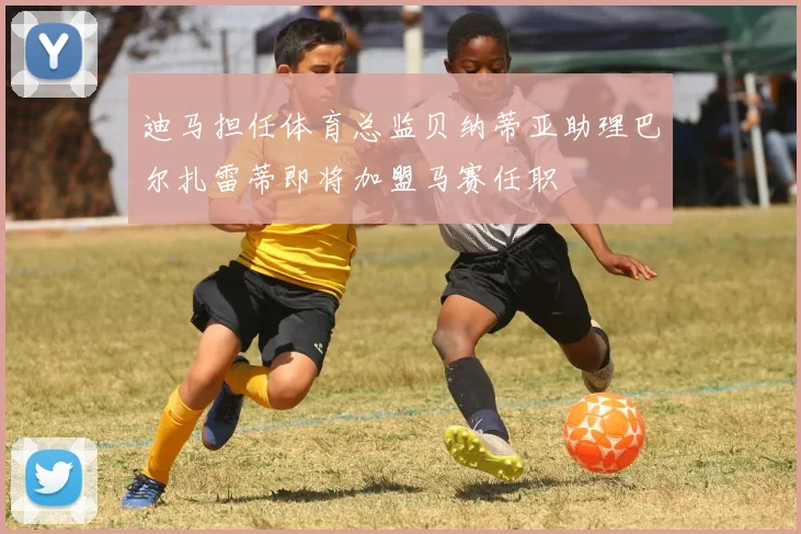 迪马担任体育总监贝纳蒂亚助理巴尔扎雷蒂即将加盟马赛任职