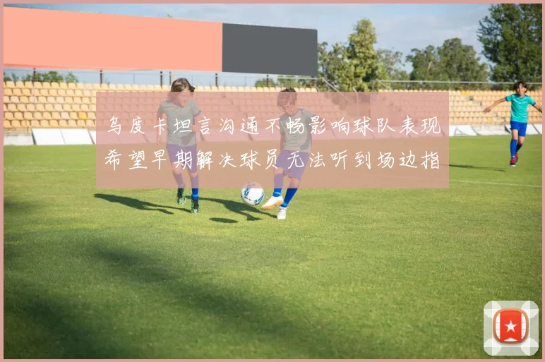 乌度卡坦言沟通不畅影响球队表现希望早期解决球员无法听到场边指令