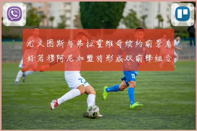尤文图斯与弗拉霍维奇续约前景看好若穆阿尼加盟将形成双前锋组合