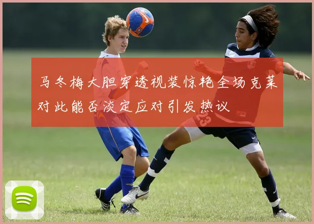 马冬梅大胆穿透视装惊艳全场克莱对此能否淡定应对引发热议