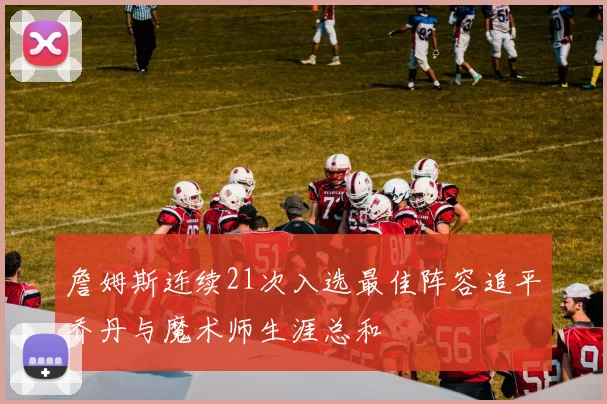 詹姆斯连续21次入选最佳阵容追平乔丹与魔术师生涯总和