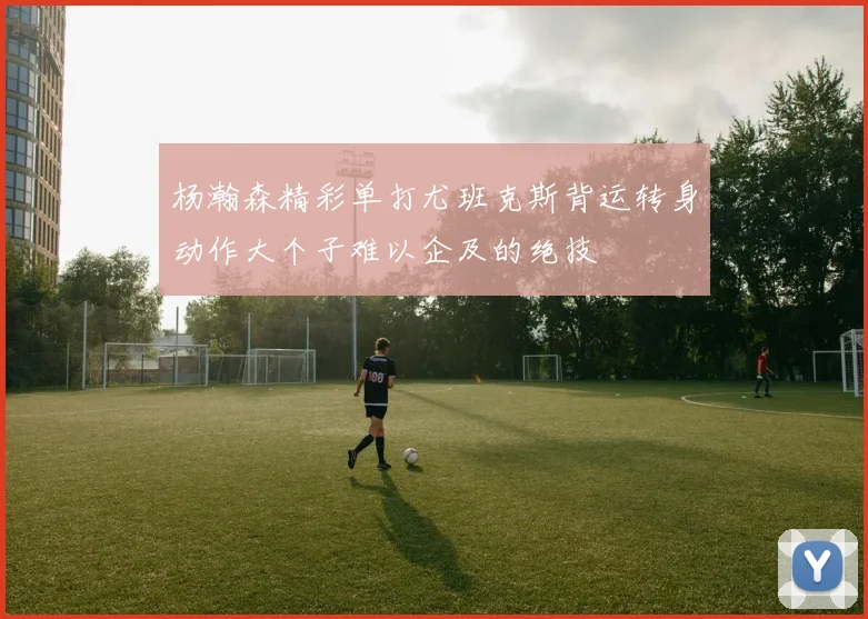 杨瀚森精彩单打尤班克斯背运转身动作大个子难以企及的绝技