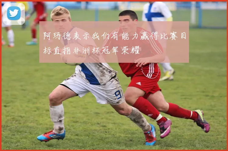 阿玛德表示我们有能力赢得比赛目标直指非洲杯冠军荣耀