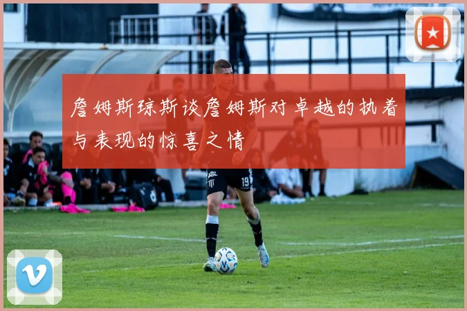 詹姆斯琼斯谈詹姆斯对卓越的执着与表现的惊喜之情