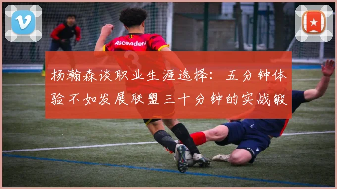 杨瀚森谈职业生涯选择：五分钟体验不如发展联盟三十分钟的实战锻炼