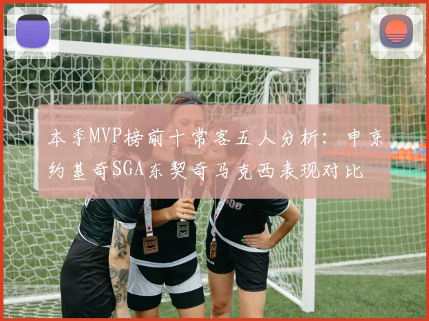 本季MVP榜前十常客五人分析：申京约基奇SGA东契奇马克西表现对比