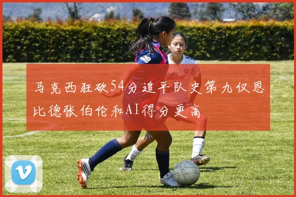 马克西狂砍54分追平队史第九仅恩比德张伯伦和AI得分更高