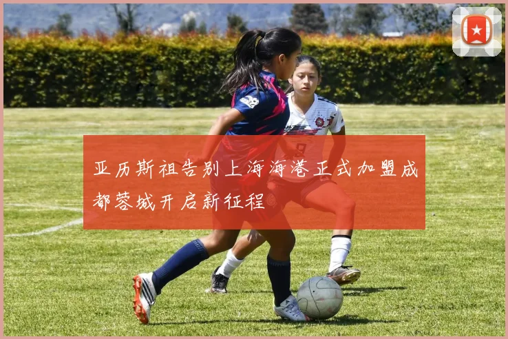 亚历斯祖告别上海海港正式加盟成都蓉城开启新征程