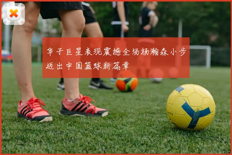 华子巨星表现震撼全场杨瀚森小步迈出中国篮球新篇章