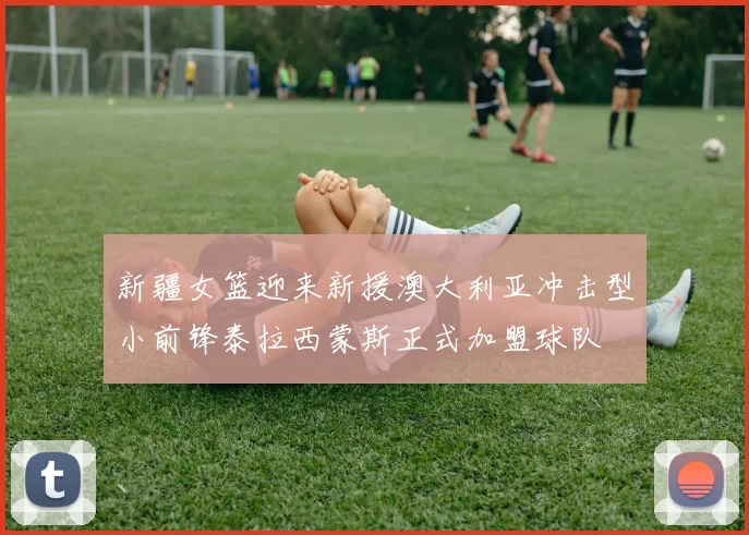 新疆女篮迎来新援澳大利亚冲击型小前锋泰拉西蒙斯正式加盟球队